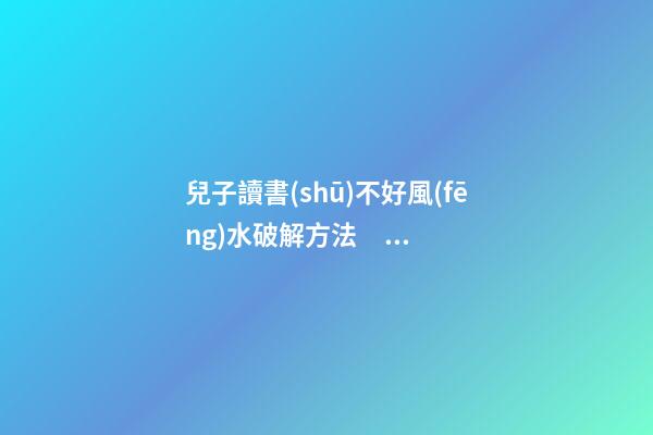 兒子讀書(shū)不好風(fēng)水破解方法，提升學(xué)業(yè)運(yùn)勢(shì)的方法
